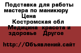 Подставка для работы мастера по маникюру  › Цена ­ 1 000 - Костромская обл. Медицина, красота и здоровье » Другое   